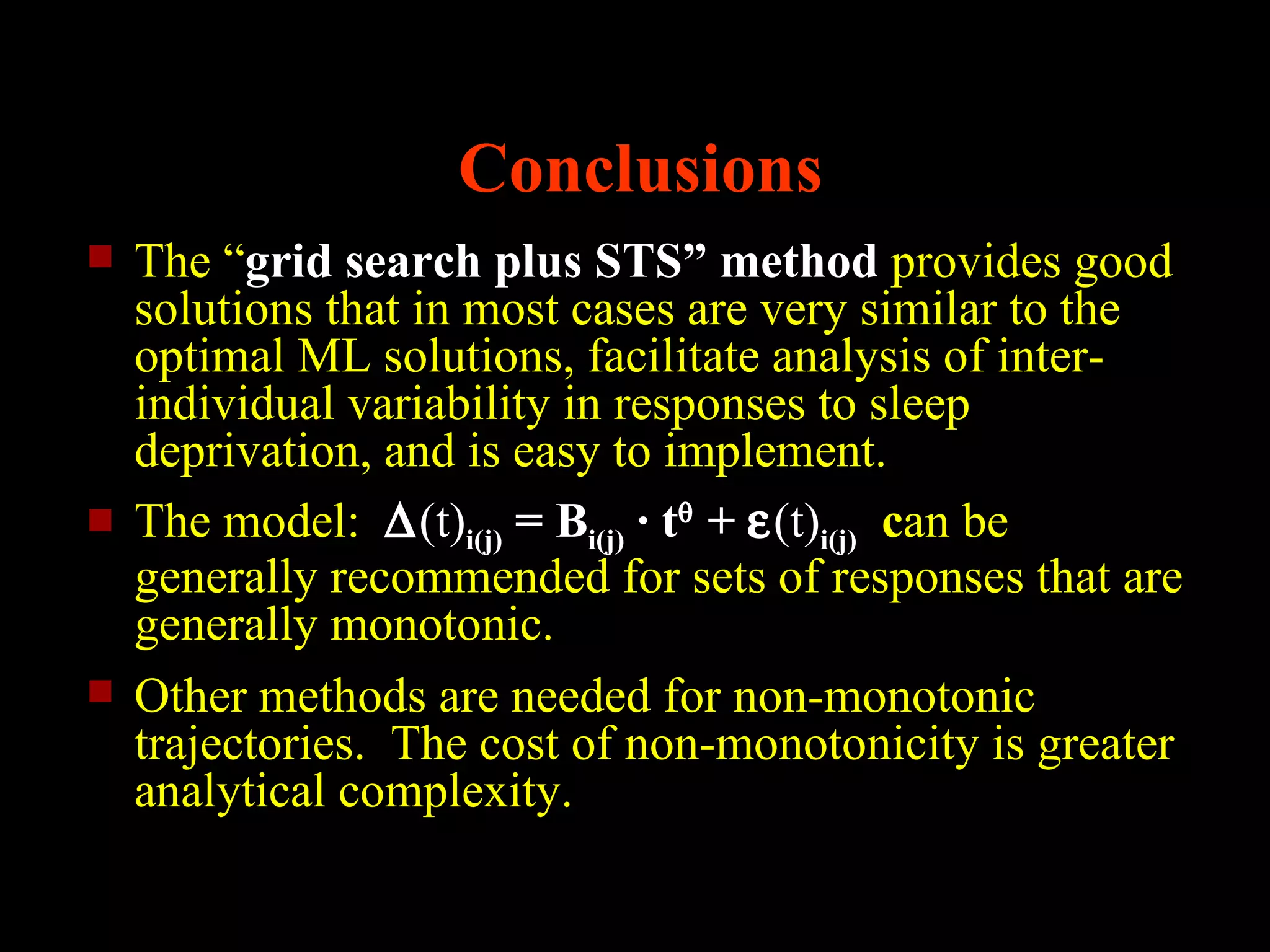 Conclusions
   The “grid search plus STS” method provides good
    solutions that in most cases are very similar to the
    optimal ML solutions, facilitate analysis of inter-
    individual variability in responses to sleep
    deprivation, and is easy to implement.
   The model: ∆(t)i(j) = Bi(j) · tθ + ε(t)i(j) can be
    generally recommended for sets of responses that are
    generally monotonic.
   Other methods are needed for non-monotonic
    trajectories. The cost of non-monotonicity is greater
    analytical complexity.
 