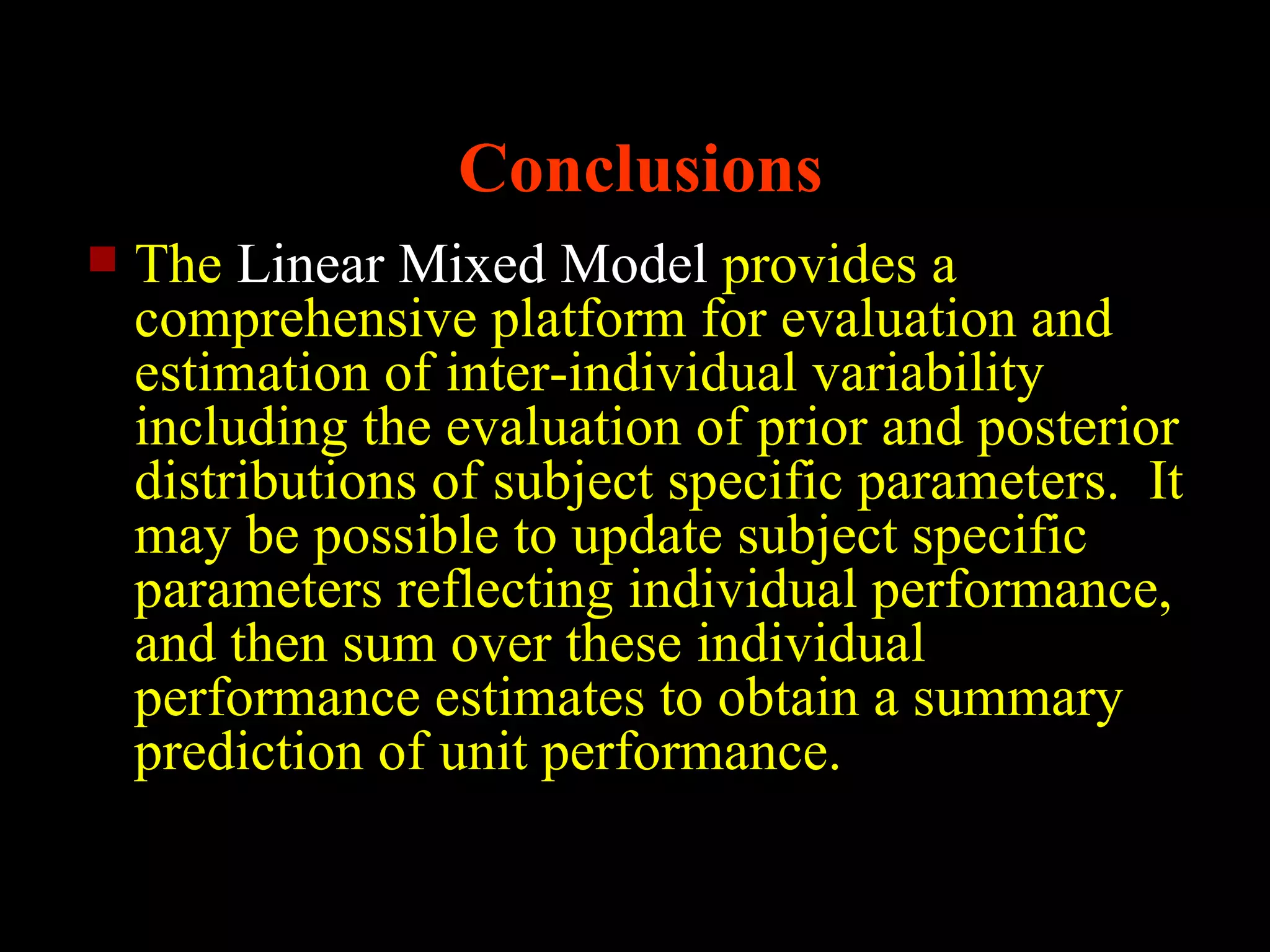 Conclusions
   The Linear Mixed Model provides a
    comprehensive platform for evaluation and
    estimation of inter-individual variability
    including the evaluation of prior and posterior
    distributions of subject specific parameters. It
    may be possible to update subject specific
    parameters reflecting individual performance,
    and then sum over these individual
    performance estimates to obtain a summary
    prediction of unit performance.
 