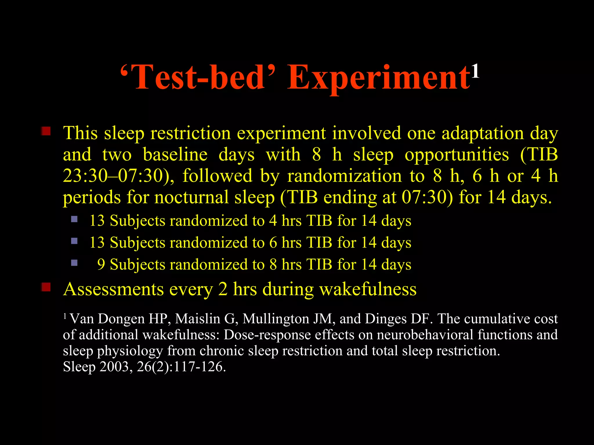 ‘Test-bed’ Experiment1
   This sleep restriction experiment involved one adaptation day
    and two baseline days with 8 h sleep opportunities (TIB
    23:30–07:30), followed by randomization to 8 h, 6 h or 4 h
    periods for nocturnal sleep (TIB ending at 07:30) for 14 days.
           13 Subjects randomized to 4 hrs TIB for 14 days
           13 Subjects randomized to 6 hrs TIB for 14 days
            9 Subjects randomized to 8 hrs TIB for 14 days
   Assessments every 2 hrs during wakefulness
    1
     Van Dongen HP, Maislin G, Mullington JM, and Dinges DF. The cumulative cost
    of additional wakefulness: Dose-response effects on neurobehavioral functions and
    sleep physiology from chronic sleep restriction and total sleep restriction.
    Sleep 2003, 26(2):117-126.
 