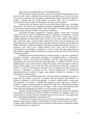 Agora vamos ao grande defensor da “Ética Republicana”.
         MA aproveitou a ocasião para fazer uma breve explicação/branqueamento do seu
percurso como militar e defensor dos movimentos nacionalistas (ao serviço da Guerra
Fria). E não se coibiu, no fim, de elogiar o comportamento das FAs portuguesas durante o
conflito e afirmar que não foram batidas no terreno. Mais, que os territórios se
desenvolveram apesar da guerra. Registamos a evolução, que é de monta!
         Explicou que não desertou, pois foi preso pela Polícia Militar (por actividades
subversivas e de conluio com o inimigo) e passado à disponibilidade, altura em que lhe
foi instaurado um processo pela PIDE, ainda em Luanda. Teve oportunidade de fugir e
chegar a Argel. Daí para a frente o seu percurso é conhecido.
         No período de debate coloquei-lhe a seguinte questão: “como sabe as FAs têm
várias forças suas a actuar em diferentes teatros de operações no estrangeiro. A última
unidade a partir, foi uma companhia de comandos, para Cabul . Vamos supor que eu,
cidadão português, me metia num avião e ia para o Cairo, para Tripoli, ou Casablanca
que é aqui mais perto, ou talvez Argel. Reunia-me lá com mais uns amigos que não
concordassem com esta política, fundava uma rádio e passava a emitir textos de apoio aos
talibãs, incitando os militares portugueses à deserção, passando informações ao IN, etc. A
pergunta é esta: como é que o senhor reagiria a isto, o que é que me chamaria? E
acrescentei (pois já adivinhava a resposta): “ e não me venha dizer que antigamente era
uma ditadura e agora estamos em democracia; porque, mesmo que fosse assim, tal facto
é marginal à questão”.
         Calejado por uma tarimba dialéctica de muitas décadas, o vate não se perturbou e
respondeu, incidindo a justificação justamente na dualidade ditadura vs democracia;
liberdade vs censura. Acrescentou que defendia a ida das tropas portuguesas para o
Afeganistão, pois tudo fora discutido democraticamente e a pedido da NATO, de que
fazíamos parte e que se teria invocado o artigo 5º (o ataque a um é um ataque a todos). E,
ufano, declarou algures que se fosse hoje faria tudo na mesma. Deixando a questão da
NATO e a razão do envolvimento português que está longe de ser pelas razões que
invocou, e registando a coerência no erro, vamos concentrar-nos na inacreditável
argumentação que só pode ter origem numa grande confusão de conceitos, e má
consciência. Ou ausência dela.
         Devemos ver,em primeiro lugar,que o crime de traição é considerado em relação à
Pátria, não em relação a governos ou regimes. Não há traidores “democráticos” ou
traidores a ditaduras, ou outra coisa qualquer. A traição é sempre relativa a uma causa,
um juramento, uma crença. O cidadão MA quando foi para Argel não se limitou a
combater o regime, consubstanciado nos órgãos do Estado, mas a ajudar objectivamente
as forças políticas que nos emboscavam as tropas. A não ser que considerassem essas
tropas como fiéis apaniguados do regime, coisa que até hoje sempre desmentiu.
         Quando a Legião Portuguesa comandada pelo Marquês de Alorna (um maçónico
afrancesado) foi enviada para França combater no Exército de Napoleão, nunca veio
incorporada nas invasões francesas justamente para não ter de atacar o seu próprio país.
Até os imperialistas napoleónicos perceberam isto!
         E conhecerá MA algum governo de um país em guerra,que permita ou não se
oponha a quem queira contestar a legitimidade do conflito em que estejam envolvidos –
ou apoie o lado contrário?(lembra-se que na IIGM,os americanos até construiram campos
de internamento para os suspeitos?).



                                                                                        2
 