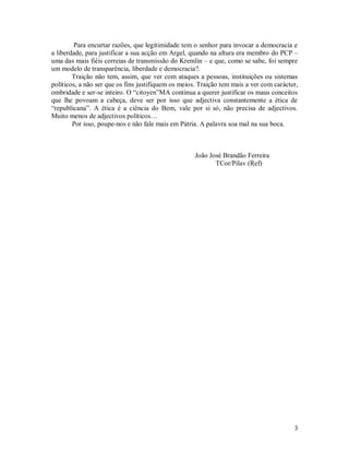 Para encurtar razões, que legitimidade tem o senhor para invocar a democracia e
a liberdade, para justificar a sua acção em Argel, quando na altura era membro do PCP –
uma das mais fiéis correias de transmissão do Kremlin – e que, como se sabe, foi sempre
um modelo de transparência, liberdade e democracia?.
        Traição não tem, assim, que ver com ataques a pessoas, instituições ou sistemas
políticos, a não ser que os fins justifiquem os meios. Traição tem mais a ver com carácter,
ombridade e ser-se inteiro. O “citoyen”MA continua a querer justificar os maus conceitos
que lhe povoam a cabeça, deve ser por isso que adjectiva constantemente a ética de
“republicana”. A ética é a ciência do Bem, vale por si só, não precisa de adjectivos.
Muito menos de adjectivos políticos…
        Por isso, poupe-nos e não fale mais em Pátria. A palavra soa mal na sua boca.



                                                     João José Brandão Ferreira
                                                            TCor/Pilav (Ref)




                                                                                         3
 