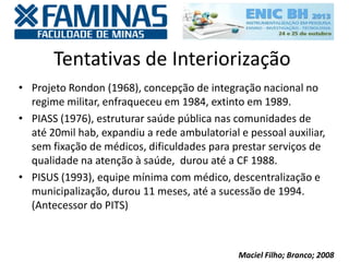 Tentativas de Interiorização
• Projeto Rondon (1968), concepção de integração nacional no
regime militar, enfraqueceu em 1984, extinto em 1989.
• PIASS (1976), estruturar saúde pública nas comunidades de
até 20mil hab, expandiu a rede ambulatorial e pessoal auxiliar,
sem fixação de médicos, dificuldades para prestar serviços de
qualidade na atenção à saúde, durou até a CF 1988.
• PISUS (1993), equipe mínima com médico, descentralização e
municipalização, durou 11 meses, até a sucessão de 1994.
(Antecessor do PITS)
Maciel Filho; Branco; 2008
 