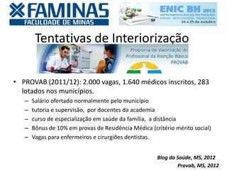 Tentativas de Interiorização
• PROVAB (2011/12): 2.000 vagas, 1.640 médicos inscritos, 283
lotados nos municípios.
– Salário ofertado normalmente pelo município
– tutoria e supervisão, por docentes da academia
– curso de especialização em saúde da família, a distância
– Bônus de 10% em provas de Residência Médica (critério mérito social)
– Vagas para enfermeiros e cirurgiões dentistas.
Provab, MS, 2012
Blog da Saúde, MS, 2012
 