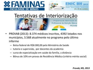 Tentativas de Interiorização
• PROVAB (2013): 8.374 médicos inscritos, 4392 lotados nos
municípios, 3.568 atualmente no programa pelo último
informe
– Bolsa federal de R$8.000,00 pelo Ministério da Saúde
– tutoria e supervisão, por docentes da academia
– curso de especialização em saúde da família, a distância
– Bônus de 10% em provas de Residência Médica (critério mérito social)
Provab, MS, 2013
 