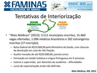 Tentativas de Interiorização
• “Mais Médicos” (2013): 3.511 municípios inscritos, 15.460
vagas ofertadas, 1.096 médicos brasileiros e 282 estrangeiros
inscritos (1ª inscrição).
– Bolsa federal de R$10.000,00 pelo Ministério da Saúde, com cláusula
de devolução em caso de não fixação.
– Auxílio moradia de até R$20.000,00, parcela única
– Formação em Saúde Coletiva e Língua Portuguesa em 4 semanas.
– tutoria e supervisão, por docentes da academia – dificuldades
– curso de especialização ainda não definido.
Mais Médicos, MS, 2013
 