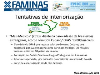 Tentativas de Interiorização
• “Mais Médicos” (2013): diante da baixa adesão de brasileiros/
estrangeiros, acordo com Gov. Cubano/ OPAS: 13.000 médicos
– Convênio via OPAS que repassa valor ao Governo Cubano, que
repassará por sua vez apenas uma parte aos médicos. As missões
cubanas estão em 60 países do mundo.
– Formação em Saúde Coletiva e Língua Portuguesa em 4 semanas.
– tutoria e supervisão, por docentes da academia –mesmos do Provab.
– curso de especialização ainda não definido.
Mais Médicos, MS, 2013
 