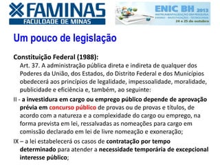 Um pouco de legislação
Constituição Federal (1988):
Art. 37. A administração pública direta e indireta de qualquer dos
Poderes da União, dos Estados, do Distrito Federal e dos Municípios
obedecerá aos princípios de legalidade, impessoalidade, moralidade,
publicidade e eficiência e, também, ao seguinte:
II - a investidura em cargo ou emprego público depende de aprovação
prévia em concurso público de provas ou de provas e títulos, de
acordo com a natureza e a complexidade do cargo ou emprego, na
forma prevista em lei, ressalvadas as nomeações para cargo em
comissão declarado em lei de livre nomeação e exoneração;
IX – a lei estabelecerá os casos de contratação por tempo
determinado para atender a necessidade temporária de excepcional
interesse público;
 