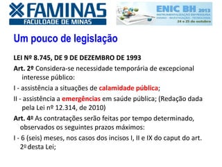 Um pouco de legislação
LEI Nº 8.745, DE 9 DE DEZEMBRO DE 1993
Art. 2º Considera-se necessidade temporária de excepcional
interesse público:
I - assistência a situações de calamidade pública;
II - assistência a emergências em saúde pública; (Redação dada
pela Lei nº 12.314, de 2010)
Art. 4o As contratações serão feitas por tempo determinado,
observados os seguintes prazos máximos:
I - 6 (seis) meses, nos casos dos incisos I, II e IX do caput do art.
2o desta Lei;
 