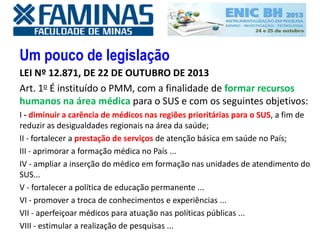 Um pouco de legislação
LEI Nº 12.871, DE 22 DE OUTUBRO DE 2013
Art. 1o É instituído o PMM, com a finalidade de formar recursos
humanos na área médica para o SUS e com os seguintes objetivos:
I - diminuir a carência de médicos nas regiões prioritárias para o SUS, a fim de
reduzir as desigualdades regionais na área da saúde;
II - fortalecer a prestação de serviços de atenção básica em saúde no País;
III - aprimorar a formação médica no País ...
IV - ampliar a inserção do médico em formação nas unidades de atendimento do
SUS...
V - fortalecer a política de educação permanente ...
VI - promover a troca de conhecimentos e experiências ...
VII - aperfeiçoar médicos para atuação nas políticas públicas ...
VIII - estimular a realização de pesquisas ...
 