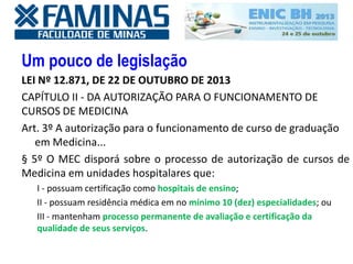 Um pouco de legislação
LEI Nº 12.871, DE 22 DE OUTUBRO DE 2013
CAPÍTULO II - DA AUTORIZAÇÃO PARA O FUNCIONAMENTO DE
CURSOS DE MEDICINA
Art. 3º A autorização para o funcionamento de curso de graduação
em Medicina...
§ 5º O MEC disporá sobre o processo de autorização de cursos de
Medicina em unidades hospitalares que:
I - possuam certificação como hospitais de ensino;
II - possuam residência médica em no mínimo 10 (dez) especialidades; ou
III - mantenham processo permanente de avaliação e certificação da
qualidade de seus serviços.
 