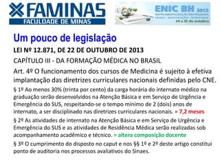 Um pouco de legislação
LEI Nº 12.871, DE 22 DE OUTUBRO DE 2013
CAPÍTULO III - DA FORMAÇÃO MÉDICA NO BRASIL
Art. 4º O funcionamento dos cursos de Medicina é sujeito à efetiva
implantação das diretrizes curriculares nacionais definidas pelo CNE.
§ 1º Ao menos 30% (trinta por cento) da carga horária do internato médico na
graduação serão desenvolvidos na Atenção Básica e em Serviço de Urgência e
Emergência do SUS, respeitando-se o tempo mínimo de 2 (dois) anos de
internato, a ser disciplinado nas diretrizes curriculares nacionais. = 7,2 meses
§ 2º As atividades de internato na Atenção Básica e em Serviço de Urgência e
Emergência do SUS e as atividades de Residência Médica serão realizadas sob
acompanhamento acadêmico e técnico. = altera composição docente
§ 3º O cumprimento do disposto no caput e nos §§ 1º e 2º deste artigo constitui
ponto de auditoria nos processos avaliativos do Sinaes.
 