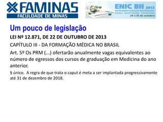Um pouco de legislação
LEI Nº 12.871, DE 22 DE OUTUBRO DE 2013
CAPÍTULO III - DA FORMAÇÃO MÉDICA NO BRASIL
Art. 5º Os PRM (...) ofertarão anualmente vagas equivalentes ao
número de egressos dos cursos de graduação em Medicina do ano
anterior.
§ único. A regra de que trata o caput é meta a ser implantada progressivamente
até 31 de dezembro de 2018.
 