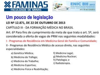 Um pouco de legislação
LEI Nº 12.871, DE 22 DE OUTUBRO DE 2013
CAPÍTULO III - DA FORMAÇÃO MÉDICA NO BRASIL
Art. 6º Para fins de cumprimento da meta de que trata o art. 5º, será
considerada a oferta de vagas de PRM nas seguintes modalidades:
I - Programas de Residência em Medicina Geral de Família e Comunidade;
II - Programas de Residência Médica de acesso direto, nas seguintes
especialidades:
a) Genética Médica;
b) Medicina do Tráfego;
c) Medicina do Trabalho;
d) Medicina Esportiva;
e) Medicina Física e Reabilitação;
f) Medicina Legal;
g) Medicina Nuclear;
h) Patologia; e
i) Radioterapia.
 
