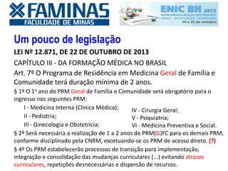 Um pouco de legislação
LEI Nº 12.871, DE 22 DE OUTUBRO DE 2013
CAPÍTULO III - DA FORMAÇÃO MÉDICA NO BRASIL
Art. 7º O Programa de Residência em Medicina Geral de Família e
Comunidade terá duração mínima de 2 anos.
§ 1º O 1o ano do PRM Geral de Família e Comunidade será obrigatório para o
ingresso nos seguintes PRM:
I - Medicina Interna (Clínica Médica);
II - Pediatria;
III - Ginecologia e Obstetrícia;
§ 2º Será necessária a realização de 1 a 2 anos do PRM(G)FC para os demais PRM,
conforme disciplinado pela CNRM, excetuando-se os PRM de acesso direto. (?)
§ 4º Os PRM estabelecerão processos de transição para implementação,
integração e consolidação das mudanças curriculares (...) evitando atrasos
curriculares, repetições desnecessárias e dispersão de recursos.
IV - Cirurgia Geral;
V - Psiquiatria;
VI - Medicina Preventiva e Social.
 