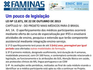 Um pouco de legislação
LEI Nº 12.871, DE 22 DE OUTUBRO DE 2013
CAPÍTULO IV - DO PROJETO MAIS MÉDICOS PARA O BRASIL
Art. 14. O aperfeiçoamento dos médicos participantes ocorrerá
mediante oferta de curso de especialização por IFES e envolverá
atividades de ensino, pesquisa e extensão que terão componente
assistencial mediante integração ensino-serviço.
§ 1º O aperfeiçoamento terá prazo de até 3 (três) anos, prorrogável por igual
período caso ofertadas outras modalidades de formação.
§ 3º O primeiro módulo, designado acolhimento, terá duração de 4 semanas,
modalidade presencial, com CH 160 horas, e contemplará conteúdo relacionado à
legislação, ao funcionamento e às atribuições do SUS, Atenção Básica em saúde,
aos protocolos clínicos do MS, língua portuguesa e ao CEM
§ 4º As avaliações serão periódicas, realizadas ao final de cada módulo visando a
identificar se o médico participante está apto ou não a continuar no Projeto.
 