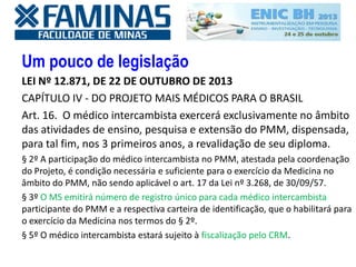 Um pouco de legislação
LEI Nº 12.871, DE 22 DE OUTUBRO DE 2013
CAPÍTULO IV - DO PROJETO MAIS MÉDICOS PARA O BRASIL
Art. 16. O médico intercambista exercerá exclusivamente no âmbito
das atividades de ensino, pesquisa e extensão do PMM, dispensada,
para tal fim, nos 3 primeiros anos, a revalidação de seu diploma.
§ 2º A participação do médico intercambista no PMM, atestada pela coordenação
do Projeto, é condição necessária e suficiente para o exercício da Medicina no
âmbito do PMM, não sendo aplicável o art. 17 da Lei nº 3.268, de 30/09/57.
§ 3º O MS emitirá número de registro único para cada médico intercambista
participante do PMM e a respectiva carteira de identificação, que o habilitará para
o exercício da Medicina nos termos do § 2º.
§ 5º O médico intercambista estará sujeito à fiscalização pelo CRM.
 