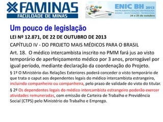 Um pouco de legislação
LEI Nº 12.871, DE 22 DE OUTUBRO DE 2013
CAPÍTULO IV - DO PROJETO MAIS MÉDICOS PARA O BRASIL
Art. 18. O médico intercambista inscrito no PMM fará jus ao visto
temporário de aperfeiçoamento médico por 3 anos, prorrogável por
igual período, mediante declaração da coordenação do Projeto.
§ 1º O Ministério das Relações Exteriores poderá conceder o visto temporário de
que trata o caput aos dependentes legais do médico intercambista estrangeiro,
incluindo companheiro ou companheira, pelo prazo de validade do visto do titular.
§ 2º Os dependentes legais do médico intercambista estrangeiro poderão exercer
atividades remuneradas, com emissão de Carteira de Trabalho e Previdência
Social (CTPS) pelo Ministério do Trabalho e Emprego.
 
