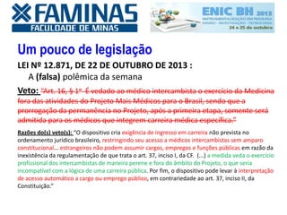 Um pouco de legislação
LEI Nº 12.871, DE 22 DE OUTUBRO DE 2013 :
A (falsa) polêmica da semana
Veto: “Art. 16, § 1o É vedado ao médico intercambista o exercício da Medicina
fora das atividades do Projeto Mais Médicos para o Brasil, sendo que a
prorrogação da permanência no Projeto, após a primeira etapa, somente será
admitida para os médicos que integrem carreira médica específica.”
Razões do(s) veto(s): “O dispositivo cria exigência de ingresso em carreira não prevista no
ordenamento jurídico brasileiro, restringindo seu acesso a médicos intercambistas sem amparo
constitucional... estrangeiros não podem assumir cargos, empregos e funções públicas em razão da
inexistência da regulamentação de que trata o art. 37, inciso I, da CF. (...) a medida veda o exercício
profissional dos intercambistas de maneira perene e fora do âmbito do Projeto, o que seria
incompatível com a lógica de uma carreira pública. Por fim, o dispositivo pode levar à interpretação
de acesso automático a cargo ou emprego público, em contrariedade ao art. 37, inciso II, da
Constituição.”
 