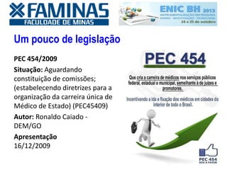 Um pouco de legislação
PEC 454/2009
Situação: Aguardando
constituição de comissões;
(estabelecendo diretrizes para a
organização da carreira única de
Médico de Estado) (PEC45409)
Autor: Ronaldo Caiado -
DEM/GO
Apresentação
16/12/2009
 