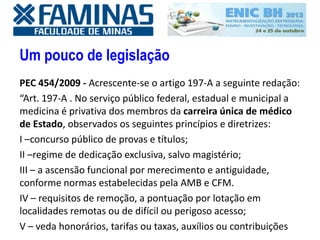 Um pouco de legislação
PEC 454/2009 - Acrescente-se o artigo 197-A a seguinte redação:
“Art. 197-A . No serviço público federal, estadual e municipal a
medicina é privativa dos membros da carreira única de médico
de Estado, observados os seguintes princípios e diretrizes:
I –concurso público de provas e títulos;
II –regime de dedicação exclusiva, salvo magistério;
III – a ascensão funcional por merecimento e antiguidade,
conforme normas estabelecidas pela AMB e CFM.
IV – requisitos de remoção, a pontuação por lotação em
localidades remotas ou de difícil ou perigoso acesso;
V – veda honorários, tarifas ou taxas, auxílios ou contribuições
 