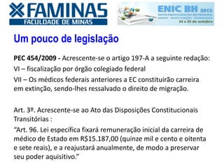 Um pouco de legislação
PEC 454/2009 - Acrescente-se o artigo 197-A a seguinte redação:
VI – fiscalização por órgão colegiado federal
VII – Os médicos federais anteriores a EC constituirão carreira
em extinção, sendo-lhes ressalvado o direito de migração.
Art. 3º. Acrescente-se ao Ato das Disposições Constitucionais
Transitórias :
“Art. 96. Lei específica fixará remuneração inicial da carreira de
médico de Estado em R$15.187,00 (quinze mil e cento e oitenta
e sete reais), e a reajustará anualmente, de modo a preservar
seu poder aquisitivo.”
 