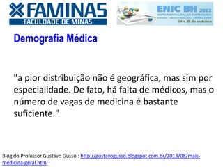 Demografia Médica
"a pior distribuição não é geográfica, mas sim por
especialidade. De fato, há falta de médicos, mas o
número de vagas de medicina é bastante
suficiente."
Blog do Professor Gustavo Gusso : http://gustavogusso.blogspot.com.br/2013/08/mais-
medicina-geral.html
 