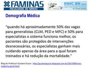 Demografia Médica
“quando há aproximadamente 50% das vagas
para generalistas (CLM, PED e MFC) e 50% para
especialistas o sistema funciona melhor, os
pacientes são protegidos de intervenções
desnecessárias, os especialistas ganham mais
cuidando apenas da área para a qual foram
treinados e há redução da mortalidade."
Blog do Professor Gustavo Gusso : http://gustavogusso.blogspot.com.br/2013/08/mais-
medicina-geral.html
 