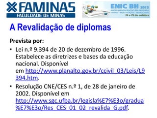 A Revalidação de diplomas
Prevista por:
• Lei n.º 9.394 de 20 de dezembro de 1996.
Estabelece as diretrizes e bases da educação
nacional. Disponível
em http://www.planalto.gov.br/ccivil_03/Leis/L9
394.htm.
• Resolução CNE/CES n.º 1, de 28 de janeiro de
2002. Disponível em
http://www.sgc.ufba.br/legisla%E7%E3o/gradua
%E7%E3o/Res_CES_01_02_revalida_G.pdf.
 