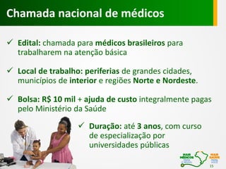Chamada nacional de médicos
 Edital: chamada para médicos brasileiros para
trabalharem na atenção básica
 Local de trabalho: periferias de grandes cidades,
municípios de interior e regiões Norte e Nordeste.
 Bolsa: R$ 10 mil + ajuda de custo integralmente pagas
pelo Ministério da Saúde
 Duração: até 3 anos, com curso
de especialização por
universidades públicas
15

 