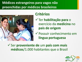 Médicos estrangeiros para vagas não
preenchidas por médicos brasileiros

Critérios
 Ter habilitação para o
exercício da medicina no
país de origem
 Possuir conhecimento em
língua portuguesa
 Ser proveniente de um país com mais
médicos/1.000 habitantes que o Brasil
17

 