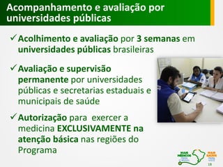 Acompanhamento e avaliação por
universidades públicas
Acolhimento e avaliação por 3 semanas em
universidades públicas brasileiras
Avaliação e supervisão
permanente por universidades
públicas e secretarias estaduais e
municipais de saúde
Autorização para exercer a
medicina EXCLUSIVAMENTE na
atenção básica nas regiões do
Programa
18

 