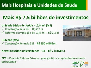Mais Hospitais e Unidades de Saúde

Mais R$ 7,5 bilhões de investimentos
Unidade Básica de Saúde - 17,8 mil (MS)
 Construção de 6 mil – R$ 2,7 bi
 Reforma e ampliação de 11,8 mil – R$ 2,2 bi
UPA 24h (MS)
 Construção de mais 225 - R$ 630 milhões
Novos hospitais universitários – 14 – R$ 2 bi (MEC)
PPP – Parceria Público Privada - para gestão e ampliação do número
de hospitais
7

 