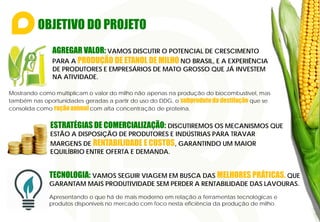 OBJETIVO DO PROJETO
Mostrando como multiplicam o valor do milho não apenas na produção do biocombustível, mas
também nas oportunidades geradas a partir do uso do DDG, o subproduto da destilação que se
consolida como ração animal com alta concentração de proteína.
AGREGAR VALOR: VAMOS DISCUTIR O POTENCIAL DE CRESCIMENTO
PARA A PRODUÇÃO DE ETANOL DE MILHO NO BRASIL, E A EXPERIÊNCIA
DE PRODUTORES E EMPRESÁRIOS DE MATO GROSSO QUE JÁ INVESTEM
NA ATIVIDADE.
ESTRATÉGIAS DE COMERCIALIZAÇÃO: DISCUTIREMOS OS MECANISMOS QUE
ESTÃO A DISPOSIÇÃO DE PRODUTORES E INDÚSTRIAS PARA TRAVAR
MARGENS DE RENTABILIDADE E CUSTOS, GARANTINDO UM MAIOR
EQUILÍBRIO ENTRE OFERTA E DEMANDA.
TECNOLOGIA: VAMOS SEGUIR VIAGEM EM BUSCA DAS MELHORES PRÁTICAS, QUE
GARANTAM MAIS PRODUTIVIDADE SEM PERDER A RENTABILIDADE DAS LAVOURAS.
Apresentando o que há de mais moderno em relação a ferramentas tecnológicas e
produtos disponíveis no mercado com foco nesta eficiência da produção de milho.
 