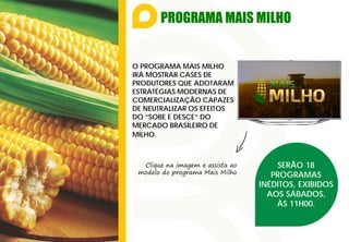 PROGRAMA MAIS MILHO
O PROGRAMA MAIS MILHO
IRÁ MOSTRAR CASES DE
PRODUTORES QUE ADOTARAM
ESTRATÉGIAS MODERNAS DE
COMERCIALIZAÇÃO CAPAZES
DE NEUTRALIZAR OS EFEITOS
DO “SOBE E DESCE” DO
MERCADO BRASILEIRO DE
MILHO.
Clique na imagem e assista ao
modelo do programa Mais Milho
SERÃO 18
PROGRAMAS
INÉDITOS, EXIBIDOS
AOS SÁBADOS,
ÀS 11H00.
 
