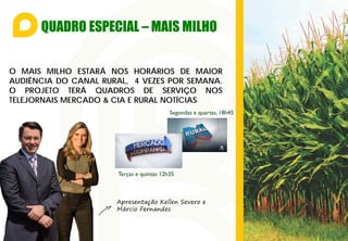 QUADRO ESPECIAL – MAIS MILHO
O MAIS MILHO ESTARÁ NOS HORÁRIOS DE MAIOR
AUDIÊNCIA DO CANAL RURAL, 4 VEZES POR SEMANA.
O PROJETO TERÁ QUADROS DE SERVIÇO NOS
TELEJORNAIS MERCADO & CIA E RURAL NOTÍCIAS
Segundas e quartas, 18h45
Terças e quintas 12h35
Apresentação Kellen Severo e
Márcio Fernandes
 