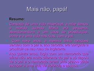 Mais não, papá!Mais não, papá!
 Resumo:Resumo:
 Cansada de uma vida miserável, a mãe deixouCansada de uma vida miserável, a mãe deixou
o marido quando Maria era pequena,o marido quando Maria era pequena,
abandonando-a a um caos de prostituição,abandonando-a a um caos de prostituição,
crime e a uma vida nas ruas, com o pai.crime e a uma vida nas ruas, com o pai.
 Com nove anos, a menina tinha relaçõesCom nove anos, a menina tinha relações
sexuais com o pai e, aos catorze, era obrigada asexuais com o pai e, aos catorze, era obrigada a
prostituir-se nas ruas de Inglaterra.prostituir-se nas ruas de Inglaterra.
 Aos quinze anos, fugiu com um namorado queAos quinze anos, fugiu com um namorado que
afinal não era muito diferente do pai e só depoisafinal não era muito diferente do pai e só depois
de o pai e o namorado terem sido presos pôdede o pai e o namorado terem sido presos pôde
escapar a uma vida de violência e abusos.escapar a uma vida de violência e abusos.
 