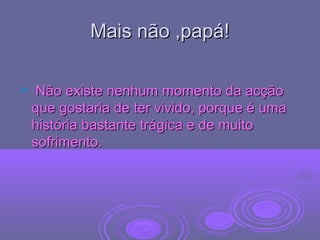 Mais não ,papá!Mais não ,papá!
 Não existe nenhum momento da acçãoNão existe nenhum momento da acção
que gostaria de ter vivido, porque é umaque gostaria de ter vivido, porque é uma
história bastante trágica e de muitohistória bastante trágica e de muito
sofrimento.sofrimento.
 