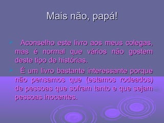 Mais não, papá!Mais não, papá!
 Aconselho este livro aos meus colegas,Aconselho este livro aos meus colegas,
mas é normal que vários não gostemmas é normal que vários não gostem
deste tipo de histórias.deste tipo de histórias.
 É um livro bastante interessante porqueÉ um livro bastante interessante porque
não pensamos que (estamos rodeados)não pensamos que (estamos rodeados)
de pessoas que sofram tanto e que sejamde pessoas que sofram tanto e que sejam
pessoas inocentes.pessoas inocentes.
 
