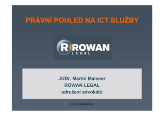 PRÁVNÍ POHLED NA ICT SLUŽBY




        JUDr. Martin Maisner
MANAGEMENT SMLUV V IT
          ROWAN LEGAL
      Odborný seminář 22.3.2006
         sdružení advokátů

             www.rowanlegal.com
 