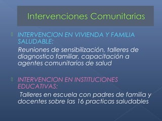    INTERVENCION EN VIVIENDA Y FAMILIA
    SALUDABLE:
    Reuniones de sensibilización, talleres de
    diagnostico familiar, capacitación a
    agentes comunitarios de salud

   INTERVENCION EN INSTITUCIONES
    EDUCATIVAS:
     Talleres en escuela con padres de familia y
    docentes sobre las 16 practicas saludables
 