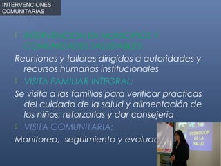 INTERVENCIONES
COMUNITARIAS



    INTERVENCION EN MUNICIPIOS Y
     COMUNIDADES SALUDABLES:
   Reuniones y talleres dirigidos a autoridades y
     recursos humanos institucionales
    VISITA FAMILIAR INTEGRAL:

   Se visita a las familias para verificar practicas
     del cuidado de la salud y alimentación de
     los niños, reforzarlas y dar consejería
    VISITA COMUNITARIA:

   Monitoreo, seguimiento y evaluación
 
