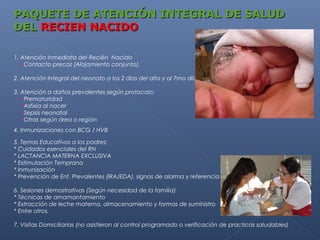 PAQUETE DE ATENCIÓN INTEGRAL DE SALUD
DEL RECIEN NACIDO

1. Atención Inmediata del Recién Nacido
   •Contacto precoz (Alojamiento conjunto).

2. Atención Integral del neonato a los 2 días del alta y al 7mo día de edad.

3. Atención a daños prevalentes según protocolo:
   •Prematuridad
   •Asfixia al nacer
   •Sepsis neonatal
   •Otras según área o región
4. Inmunizaciones con BCG / HVB

5. Temas Educativos a los padres:
* Cuidados esenciales del RN
* LACTANCIA MATERNA EXCLUSIVA
* Estimulación Temprana
* Inmunización
* Prevención de Enf. Prevalentes (IRA/EDA), signos de alarma y referencia oportuna, etc.

6. Sesiones demostrativas (Según necesidad de la familia)
* Técnicas de amamantamiento
* Extracción de leche materna, almacenamiento y formas de suministro
* Entre otros.

7. Visitas Domiciliarias (no asistieron al control programado o verificación de practicas saludables)
 