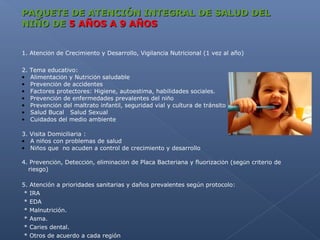 PAQUETE DE ATENCIÓN INTEGRAL DE SALUD DEL
NIÑO DE 5 AÑOS A 9 AÑOS


1. Atención de Crecimiento y Desarrollo, Vigilancia Nutricional (1 vez al año)

2.   Tema educativo:
•    Alimentación y Nutrición saludable
•    Prevención de accidentes
•    Factores protectores: Higiene, autoestima, habilidades sociales.
•    Prevención de enfermedades prevalentes del niño
•    Prevención del maltrato infantil, seguridad vial y cultura de tránsito
•    Salud Bucal Salud Sexual
•    Cuidados del medio ambiente

3. Visita Domiciliaria :
• A niños con problemas de salud
• Niños que no acuden a control de crecimiento y desarrollo

4. Prevención, Detección, eliminación de Placa Bacteriana y fluorización (según criterio de
  riesgo)

5.   Atención a prioridades sanitarias y daños prevalentes según protocolo:
 *   IRA
 *   EDA
 *   Malnutrición.
 *   Asma.
 *   Caries dental.
 *   Otros de acuerdo a cada región
 