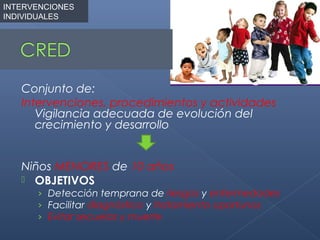 INTERVENCIONES
INDIVIDUALES




   Conjunto de:
   Intervenciones, procedimientos y actividades
      Vigilancia adecuada de evolución del
      crecimiento y desarrollo


   Niños MENORES de 10 años
    OBJETIVOS
      › Detección temprana de riesgos y enfermedades
      › Facilitar diagnóstico y tratamiento oportunos
      › Evitar secuelas y muerte
 