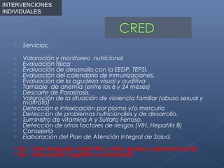 INTERVENCIONES
INDIVIDUALES




      Servicios:
   o   Valoración y monitoreo nutricional
   o   Evaluación física
   o   Evaluación de desarrollo con la EEDP, TEPSI.
   o   Evaluación del calendario de inmunizaciones.
   o   Evaluación de la agudeza visual y auditiva
   o   Tamizaje de anemia (entre los 6 y 24 meses)
   o   Descarte de Parasitosis.
   o   Valoración de la situación de violencia familiar (abuso sexual y
       maltrato)
   o   Detección e intoxicación por plomo y/o mercurio
   o   Detección de problemas nutricionales y de desarrollo.
   o   Suministro de vitamina A y Sulfato Ferroso.
   o   Detección de otros factores de riesgos (VIH, Hepatitis B)
   o   Consejería
   o   Elaboración del Plan de Atención Integral de Salud.

   < 5a : área lenguaje, motor fino, motor grueso y personal social.
   > 5a : área social, cognitivo y emocional
 