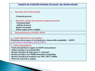 PAQUETE DE ATENCIÓN INTEGRAL DE SALUD DEL RECIEN NACIDO


1.   Atención del recién nacido

      Contacto precoz.

2.   Atención a daños prevalentes según protocolo:
      Prematuridad
      Asfixia al nacer
     Sepsis neonatal
     Otras según área o región
3.   Inmunizaciones con BCG /HVB,

4.- Temas Educativos a los padres
•Prácticas claves para el crecimiento y desarrollo saludable – AIEPI
•LACTANCIA MATERNA EXCLUSIVA

4.- Visita Domiciliaria
• Visita domiciliaria según el AIEPI comunitario
• Niños nacidos en su domicilio
• Recién Nacidos de bajo peso (< 2500 gr)
• Recién Nacidos con Malformaciones congénita
• Recién Nacidos de madres con TBC, HIV y Sífilis
• Otros de acuerdo a regió5
 