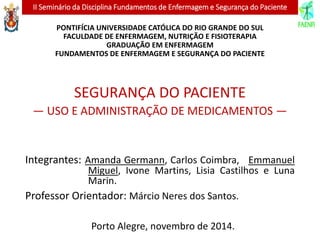 II Seminário da Disciplina Fundamentos de Enfermagem e Segurança do Paciente
PONTIFÍCIA UNIVERSIDADE CATÓLICA DO RIO GRANDE DO SUL
FACULDADE DE ENFERMAGEM, NUTRIÇÃO E FISIOTERAPIA
GRADUAÇÃO EM ENFERMAGEM
FUNDAMENTOS DE ENFERMAGEM E SEGURANÇA DO PACIENTE
SEGURANÇA DO PACIENTE
— USO E ADMINISTRAÇÃO DE MEDICAMENTOS —
Integrantes: Amanda Germann, Carlos Coimbra, Emmanuel
Miguel, Ivone Martins, Lisia Castilhos e Luna
Marin.
Professor Orientador: Márcio Neres dos Santos.
Porto Alegre, novembro de 2014.
 