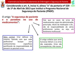 II Seminário da Disciplina Fundamentos de Enfermagem e Segurança do Paciente
Considerando o art. 4, inciso V, alínea “a“ da portaria nº 529
de 1º de Abril de 2013 que institui o Programa Nacional de
Segurança do Paciente (PNSP):
O artigo “A segurança do paciente
e o paradoxo no uso de
medicamentos”:
O artigo enfatiza que seres
humanos falham e os erros
são esperados. Erros são
consequências, não causas.
Ideia central: Criar defesas no
sistema, fazendo com que cada
profissional busque usar
conhecimentos específicos
partilhando da responsabilidade de
prevenir os possíveis erros.
Fala que os casos de erros de
medicamentos sejam da administração,
prescrição, rótulo da medicação e etc.,
são de responsabilidade de vários
profissionais juntos, ou seja, um
fenômeno multicausal.
 