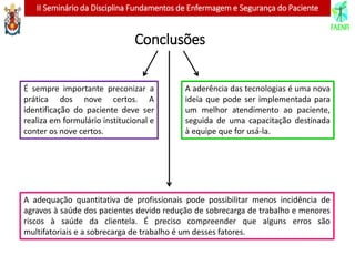 II Seminário da Disciplina Fundamentos de Enfermagem e Segurança do Paciente
Conclusões
É sempre importante preconizar a
prática dos nove certos. A
identificação do paciente deve ser
realiza em formulário institucional e
conter os nove certos.
A aderência das tecnologias é uma nova
ideia que pode ser implementada para
um melhor atendimento ao paciente,
seguida de uma capacitação destinada
à equipe que for usá-la.
A adequação quantitativa de profissionais pode possibilitar menos incidência de
agravos à saúde dos pacientes devido redução de sobrecarga de trabalho e menores
riscos à saúde da clientela. É preciso compreender que alguns erros são
multifatoriais e a sobrecarga de trabalho é um desses fatores.
 