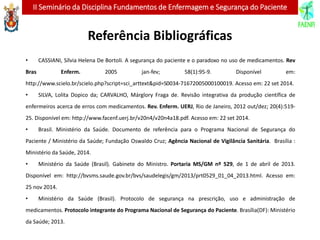 II Seminário da Disciplina Fundamentos de Enfermagem e Segurança do Paciente
Referência Bibliográficas
• CASSIANI, Sílvia Helena De Bortoli. A segurança do paciente e o paradoxo no uso de medicamentos. Rev
Bras Enferm. 2005 jan-fev; 58(1):95-9. Disponível em:
http://www.scielo.br/scielo.php?script=sci_arttext&pid=S0034-71672005000100019. Acesso em: 22 set 2014.
• SILVA, Lolita Dopico da; CARVALHO, Márglory Fraga de. Revisão integrativa da produção científica de
enfermeiros acerca de erros com medicamentos. Rev. Enferm. UERJ, Rio de Janeiro, 2012 out/dez; 20(4):519-
25. Disponível em: http://www.facenf.uerj.br/v20n4/v20n4a18.pdf. Acesso em: 22 set 2014.
• Brasil. Ministério da Saúde. Documento de referência para o Programa Nacional de Segurança do
Paciente / Ministério da Saúde; Fundação Oswaldo Cruz; Agência Nacional de Vigilância Sanitária. Brasília :
Ministério da Saúde, 2014.
• Ministério da Saúde (Brasil). Gabinete do Ministro. Portaria MS/GM nº 529, de 1 de abril de 2013.
Disponível em: http://bvsms.saude.gov.br/bvs/saudelegis/gm/2013/prt0529_01_04_2013.html. Acesso em:
25 nov 2014.
• Ministério da Saúde (Brasil). Protocolo de segurança na prescrição, uso e administração de
medicamentos. Protocolo integrante do Programa Nacional de Segurança do Paciente. Brasília(DF): Ministério
da Saúde; 2013.
 